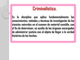 Criminalística.
Es la disciplina que aplica fundamentalmente los
conocimientos, métodos y técnicas de investigación de las
ciencias naturales en el examen de material sensible, con
el fin de determinar, en auxilio de los órganos encargados
de administrar justicia con el objeto de llegar a la verdad
histórica de los hechos.
 