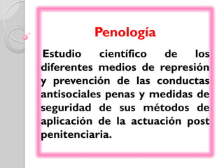 Penología
Estudio     científico de    los
diferentes medios de represión
y prevención de las conductas
antisociales penas y medidas de
seguridad de sus métodos de
aplicación de la actuación post
penitenciaria.
 