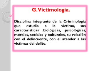 G.Victimología.

Disciplina integrante de la Criminología
que     estudia    a  la    víctima,    sus
características biológicas, psicológicas,
morales, sociales y culturales, su relación
con el delincuente, con el atender a las
víctimas del delito.
 