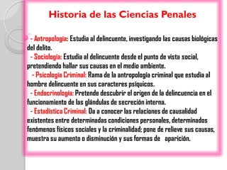 Historia de las Ciencias Penales

 - Antropología: Estudia al delincuente, investigando las causas biológicas
del delito.
 - Sociología: Estudia al delincuente desde el punto de vista social,
pretendiendo hallar sus causas en el medio ambiente.
  - Psicología Criminal: Rama de la antropología criminal que estudia al
hombre delincuente en sus caracteres psíquicos.
 - Endocrinología: Pretende descubrir el origen de la delincuencia en el
funcionamiento de las glándulas de secreción interna.
 - Estadística Criminal: Da a conocer las relaciones de causalidad
existentes entre determinadas condiciones personales, determinados
fenómenos físicos sociales y la criminalidad; pone de relieve sus causas,
muestra su aumento o disminución y sus formas de aparición.
 