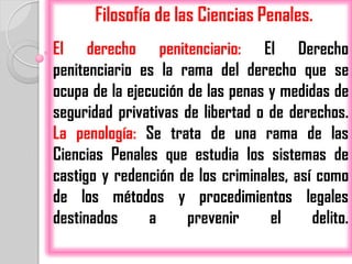 Filosofía de las Ciencias Penales.
El derecho penitenciario: El Derecho
penitenciario es la rama del derecho que se
ocupa de la ejecución de las penas y medidas de
seguridad privativas de libertad o de derechos.
La penología: Se trata de una rama de las
Ciencias Penales que estudia los sistemas de
castigo y redención de los criminales, así como
de los métodos y procedimientos legales
destinados      a     prevenir     el     delito.
 
