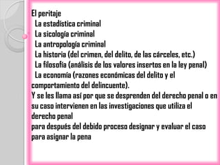 El peritaje
 La estadística criminal
 La sicología criminal
 La antropología criminal
 La historia (del crimen, del delito, de las cárceles, etc.)
 La filosofía (análisis de los valores insertos en la ley penal)
 La economía (razones económicas del delito y el
comportamiento del delincuente).
Y se les llama así por que se desprenden del derecho penal o en
su caso intervienen en las investigaciones que utiliza el
derecho penal
para después del debido proceso designar y evaluar el caso
para asignar la pena
 