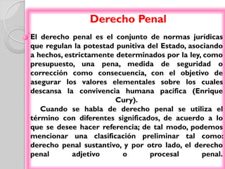 Derecho Penal
El derecho penal es el conjunto de normas jurídicas
que regulan la potestad punitiva del Estado, asociando
a hechos, estrictamente determinados por la ley, como
presupuesto, una pena, medida de seguridad o
corrección como consecuencia, con el objetivo de
asegurar los valores elementales sobre los cuales
descansa la convivencia humana pacífica (Enrique
                        Cury).
   Cuando se habla de derecho penal se utiliza el
término con diferentes significados, de acuerdo a lo
que se desee hacer referencia; de tal modo, podemos
mencionar una clasificación preliminar tal como:
derecho penal sustantivo, y por otro lado, el derecho
penal       adjetivo     o        procesal       penal.
 