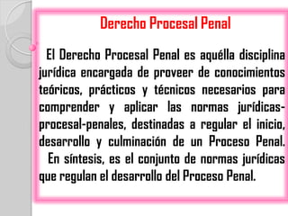 Derecho Procesal Penal
  El Derecho Procesal Penal es aquélla disciplina
jurídica encargada de proveer de conocimientos
teóricos, prácticos y técnicos necesarios para
comprender y aplicar las normas jurídicas-
procesal-penales, destinadas a regular el inicio,
desarrollo y culminación de un Proceso Penal.
  En síntesis, es el conjunto de normas jurídicas
que regulan el desarrollo del Proceso Penal.
 