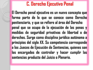 C. Derecho Ejecutivo Penal
El Derecho penal ejecutivo es un nuevo concepto que
forma parte de lo que se conoce como Derecho
penitenciario, y que se refiere al área del Derecho
penal que se ocupa de la ejecución de las penas y
medidas de seguridad privativas de libertad o de
derechos. Surge como disciplina jurídica autónoma a
principios del siglo XX. Su competencia corresponde
a los Jueces de Ejecución de Sentencias, quienes son
los encargados de controlar y hacer cumplir las
sentencias producto del Juicio o Plenario.
 