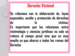 Derecho Victimal
Se relaciona con la elaboración de, leyes
especiales, auxilio y protección de derechos
de                  la               víctima.
Es importante que las relaciones entre
victimologia y ciencias jurídicas no solo se
reduce al campo penal sino que es muy
amplio ya que abarca a todas las ramos del
Derecho.
 