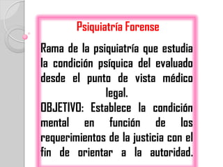 Psiquiatría Forense
Rama de la psiquiatría que estudia
la condición psíquica del evaluado
desde el punto de vista médico
              legal.
OBJETIVO: Establece la condición
mental en función de los
requerimientos de la justicia con el
fin de orientar a la autoridad.
 