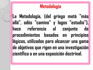 Metodología
La Metodología, (del griego metà "más
allá", odòs "camino" y logos "estudio"),
hace referencia al conjunto de
procedimientos basados en principios
lógicos, utilizados para alcanzar una gama
de objetivos que rigen en una investigación
científica o en una exposición doctrinal.
 