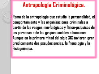 Antropología Criminológica.
Rama de la antropología que estudia la personalidad, el
comportamiento y las organizaciones criminales a
partir de los rasgos morfológicos y físico-psíquicos de
las personas o de los grupos sociales o humanos.
Aunque en la primera mitad del siglo XIX tuvieron gran
predicamento dos pseudociencias, la frenología y la
Fisiognómica.
 