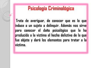 Psicología Criminológica

 Trata de averiguar, de conocer que es lo que
induce a un sujeto a delinquir. Además nos sirve
para conocer el daño psicológico que le ha
producido a la victima el hecho delictivo de la que
fue objeto y dará los elementos para tratar a la
víctima.
 