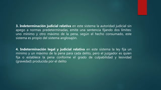 3. Indeterminación judicial relativa en este sistema la autoridad judicial sin
apego a normas predeterminadas, emite una sentencia fijando dos límites:
uno mínimo y otro máximo de la pena, según el hecho consumado, este
sistema es propio del sistema anglosajón.
4. Indeterminación legal y judicial relativa en este sistema la ley fija un
mínimo y un máximo de la pena para cada delito, pero el juzgador es quien
fija o establece la pena conforme el grado de culpabilidad y lesividad
(gravedad) producida por el delito
 