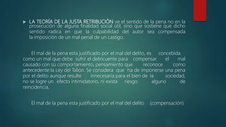  LA TEORÍA DE LA JUSTA RETRIBUCIÓN ve el sentido de la pena no en la
prosecución de alguna finalidad social útil, sino que sostiene que dicho
sentido radica en que la culpabilidad del autor sea compensada
la imposición de un mal penal de un castigo.
El mal de la pena esta justificado por el mal del delito, es concebida
como un mal que debe sufrir el delincuente para compensar el mal
causado con su comportamiento, pensamiento que reconoce como
antecedente la Ley del Talión. Se considera que ha de imponerse una pena
por el delito aunque resulte innecesaria para el bien de la sociedad,
no se logre un efecto intimidatorio, ni exista riesgo alguno de
reincidencia.
El mal de la pena esta justificado por el mal del delito (compensación)
 