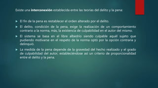 Existe una interconexión establecida entre las teorías del delito y la pena:
 El fin de la pena es restablecer el orden alterado por el delito.
 El delito, condición de la pena, exige la realización de un comportamiento
contrario a la norma, más, la existencia de culpabilidad en el autor del mismo.
 El sistema se basa en el libre albedrío siendo culpable aquél sujeto que
pudiendo motivarse en el respeto de la norma optó por la opción contraria y
delinquió.
 La medida de la pena depende de la gravedad del hecho realizado y el grado
de culpabilidad del autor, estableciéndose así un criterio de proporcionalidad
entre el delito y la pena.
 