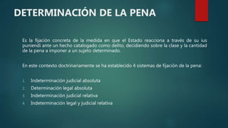 DETERMINACIÓN DE LA PENA
Es la fijación concreta de la medida en que el Estado reacciona a través de su ius
puniendi ante un hecho catalogado como delito, decidiendo sobre la clase y la cantidad
de la pena a imponer a un sujeto determinado.
En este contexto doctrinariamente se ha establecido 4 sistemas de fijación de la pena:
1. Indeterminación judicial absoluta
2. Determinación legal absoluta
3. Indeterminación judicial relativa
4. Indeterminación legal y judicial relativa
 