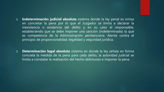 1. Indeterminación judicial absoluta sistema donde la ley penal es omisa
en concretar la pena por lo que el Juzgador se limita a declarar la
inexistencia o existencia del delito y en su caso el responsable,
estableciendo que se debe imponer una sanción (indeterminada) la que
es competencia de la Administración penitenciaria. Atenta contra el
principio de proporcionalidad, legalidad y seguridad jurídica.
2. Determinación legal absoluta sistema en donde la ley señala en forma
concreta la medida de la pena para cada delito, la autoridad judicial se
limita a constatar la realización del hecho delictuoso e imponer la pena.
 