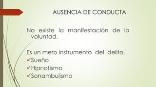 AUSENCIA DE CONDUCTA
No existe la manifestación de la
voluntad.
Es un mero instrumento del delito.
Sueño
Hipnotismo
Sonambulismo
 