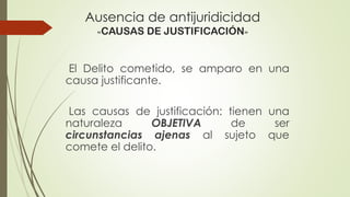 Ausencia de antijuridicidad
«CAUSAS DE JUSTIFICACIÓN»
El Delito cometido, se amparo en una
causa justificante.
Las causas de justificación: tienen una
naturaleza OBJETIVA de ser
circunstancias ajenas al sujeto que
comete el delito.
 