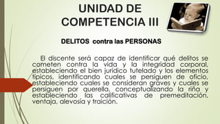 UNIDAD DE
COMPETENCIA III
DELITOS contra las PERSONAS
El discente será capaz de identificar qué delitos se
cometen contra la vida y la integridad corporal,
estableciendo el bien jurídico tutelado y los elementos
típicos, identificando cuales se persiguen de oficio,
estableciendo cuales se consideran graves y cuales se
persiguen por querella, conceptualizando la riña y
estableciendo las calificativas de premeditación,
ventaja, alevosía y traición.
 