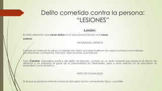 Delito cometido contra la persona:
“LESIONES”
Lesión:
Es toda alteración que cause daños en la salud producida por una causa
externa.
NATURALEZA JURÍDICA
Consiste en tutela en la salud y cualquier otro daño que deje huella en el cuerpo humano como heridas,
excoriaciones, contusiones, fracturas, dislocaciones quemaduras.
Para Carrara, Naturaleza jurídica del delito de lesiones, consiste en un acto material que produce el efecto de
disminuir a un individuo el goce de la personalidad sin destruírsela, pero si estos efectos no se obtuvieron se
entenderá como tentativa.
NEXO DE CAUSALIDAD
Es el que se produce entre la conducta del sujeto activo y el resultado típico, y punible.
 