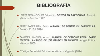 BIBLIOGRAFÍA
 LÓPEZ BETANCOURT Eduardo. DELITOS EN PARTICULAR. Tomo I.
México, Porrúa. 1997.
 PEREZ KASPARIAN, Sara. MANUAL DE DELITOS EN PARTICULAR.
Porrúa. 2ª. Ed. 2014.
 ZAMORA JIMENEZ, Arturo, MANUAL DE DERECHO PENAL PARTE
ESPECIAL ANÁLISIS DE LOS DELITOS EN MÉXICO. Ángel Editor,
México, 2000.
 Código Penal del Estado de México. Vigente (2016).
 