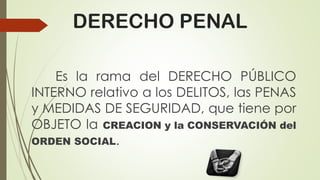 DERECHO PENAL
Es la rama del DERECHO PÚBLICO
INTERNO relativo a los DELITOS, las PENAS
y MEDIDAS DE SEGURIDAD, que tiene por
OBJETO la CREACION y la CONSERVACIÓN del
ORDEN SOCIAL.
 