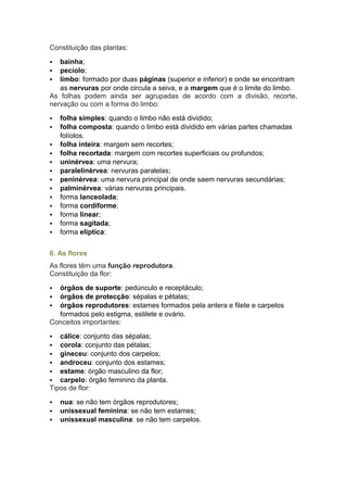 Constituição das plantas:
 bainha;
 pecíolo;
 limbo: formado por duas páginas (superior e inferior) e onde se encontram
as nervuras por onde circula a seiva, e a margem que é o limite do limbo.
As folhas podem ainda ser agrupadas de acordo com a divisão, recorte,
nervação ou com a forma do limbo:
 folha simples: quando o limbo não está dividido;
 folha composta: quando o limbo está dividido em várias partes chamadas
folíolos.
 folha inteira: margem sem recortes;
 folha recortada: margem com recortes superficiais ou profundos;
 uninérvea: uma nervura;
 paralelinérvea: nervuras paralelas;
 peninérvea: uma nervura principal de onde saem nervuras secundárias;
 palminérvea: várias nervuras principais.
 forma lanceolada;
 forma cordiforme;
 forma linear;
 forma sagitada;
 forma elíptica:
6. As flores
As flores têm uma função reprodutora.
Constituição da flor:
 órgãos de suporte: pedúnculo e receptáculo;
 órgãos de protecção: sépalas e pétalas;
 órgãos reprodutores: estames formados pela antera e filete e carpelos
formados pelo estigma, estilete e ovário.
Conceitos importantes:
 cálice: conjunto das sépalas;
 corola: conjunto das pétalas;
 gineceu: conjunto dos carpelos;
 androceu: conjunto dos estames;
 estame: órgão masculino da flor;
 carpelo: órgão feminino da planta.
Tipos de flor:
 nua: se não tem órgãos reprodutores;
 unissexual feminina: se não tem estames;
 unissexual masculina: se não tem carpelos.
 