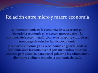 Relación entre micro y macro economía
la microeconomía es la economía de cada sector por
ejemplo la economía en el sector agropecuario o la
economía del sector metalúrgico, o de trasporte etc... de eso
se encarga de estudiar la microeconomía.
y la macroeconomía ya es la economía en general toda la
economía ósea la economía del país metiendo a todos los
sectores para estudiar, para que el gobierno los administre y
distribuya el dinero en todo la economía del país.
 