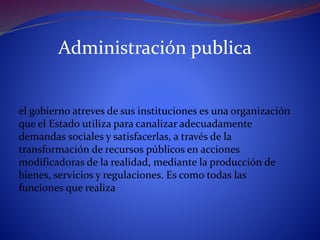 Administración publica
el gobierno atreves de sus instituciones es una organización
que el Estado utiliza para canalizar adecuadamente
demandas sociales y satisfacerlas, a través de la
transformación de recursos públicos en acciones
modificadoras de la realidad, mediante la producción de
bienes, servicios y regulaciones. Es como todas las
funciones que realiza
 