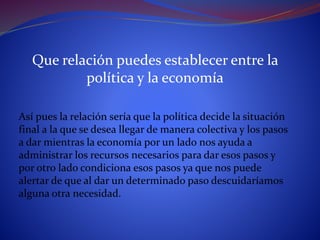 Que relación puedes establecer entre la
política y la economía
Así pues la relación sería que la política decide la situación
final a la que se desea llegar de manera colectiva y los pasos
a dar mientras la economía por un lado nos ayuda a
administrar los recursos necesarios para dar esos pasos y
por otro lado condiciona esos pasos ya que nos puede
alertar de que al dar un determinado paso descuidaríamos
alguna otra necesidad.
 