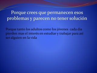 Porque crees que permanecen esos
problemas y parecen no tener solución
Porque tanto los adultos como los jóvenes cada dia
pierden mas el interés en estudiar y trabajar para así
ser alguien en la vida
 
