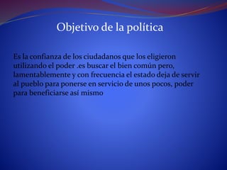 Objetivo de la política
Es la confianza de los ciudadanos que los eligieron
utilizando el poder .es buscar el bien común pero,
lamentablemente y con frecuencia el estado deja de servir
al pueblo para ponerse en servicio de unos pocos, poder
para beneficiarse así mismo
 