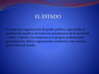EL ESTADO
Es toda una organización de poder política que recibe el
nombre de estado y así todos los estamentos de la sociedad
a saber, a familia, las empresas y lo grupos profesionales
generalmente deben organizarme conforme a las normas
que le dicte el estado
 