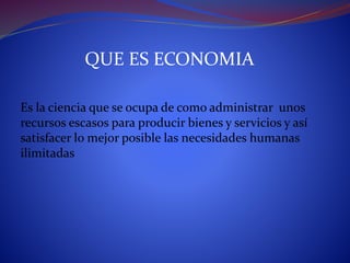QUE ES ECONOMIA
Es la ciencia que se ocupa de como administrar unos
recursos escasos para producir bienes y servicios y así
satisfacer lo mejor posible las necesidades humanas
ilimitadas
 
