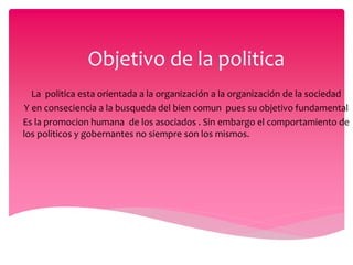 Objetivo de la politica
La politica esta orientada a la organización a la organización de la sociedad
Y en conseciencia a la busqueda del bien comun pues su objetivo fundamental
Es la promocion humana de los asociados . Sin embargo el comportamiento de
los politicos y gobernantes no siempre son los mismos.
 