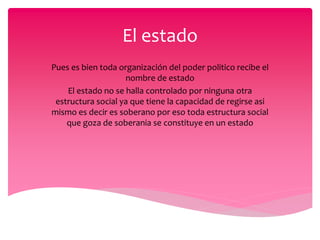 El estado
Pues es bien toda organización del poder politico recibe el
nombre de estado
El estado no se halla controlado por ninguna otra
estructura social ya que tiene la capacidad de regirse asi
mismo es decir es soberano por eso toda estructura social
que goza de soberania se constituye en un estado
 