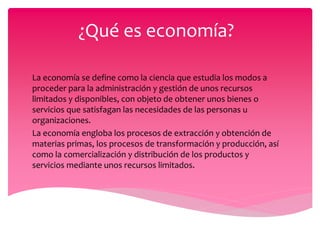 ¿Qué es economía?
La economía se define como la ciencia que estudia los modos a
proceder para la administración y gestión de unos recursos
limitados y disponibles, con objeto de obtener unos bienes o
servicios que satisfagan las necesidades de las personas u
organizaciones.
La economía engloba los procesos de extracción y obtención de
materias primas, los procesos de transformación y producción, así
como la comercialización y distribución de los productos y
servicios mediante unos recursos limitados.
 