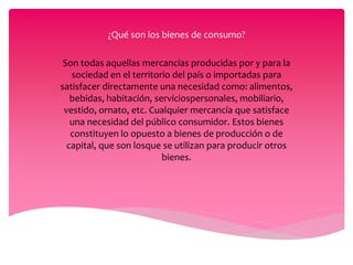¿Qué son los bienes de consumo?
Son todas aquellas mercancías producidas por y para la
sociedad en el territorio del país o importadas para
satisfacer directamente una necesidad como: alimentos,
bebidas, habitación, serviciospersonales, mobiliario,
vestido, ornato, etc. Cualquier mercancía que satisface
una necesidad del público consumidor. Estos bienes
constituyen lo opuesto a bienes de producción o de
capital, que son losque se utilizan para producir otros
bienes.
 