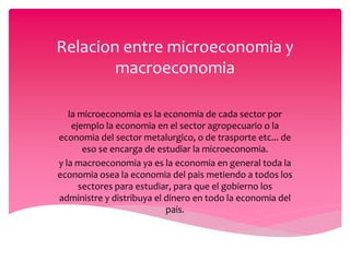 Relacion entre microeconomia y
macroeconomia
la microeconomia es la economia de cada sector por
ejemplo la economia en el sector agropecuario o la
economia del sector metalurgico, o de trasporte etc... de
eso se encarga de estudiar la microeconomia.
y la macroeconomia ya es la economia en general toda la
economia osea la economia del pais metiendo a todos los
sectores para estudiar, para que el gobierno los
administre y distribuya el dinero en todo la economia del
pais.
 