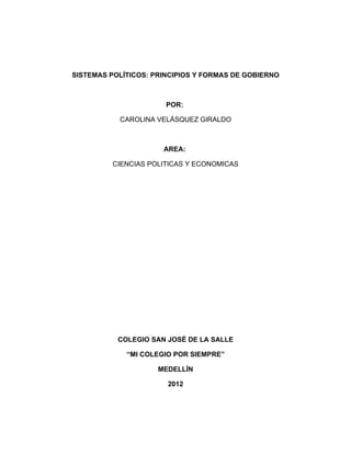 SISTEMAS POLÍTICOS: PRINCIPIOS Y FORMAS DE GOBIERNO



                       POR:

           CAROLINA VELÁSQUEZ GIRALDO



                      AREA:

          CIENCIAS POLITICAS Y ECONOMICAS




           COLEGIO SAN JOSÉ DE LA SALLE

             “MI COLEGIO POR SIEMPRE”

                     MEDELLÍN

                       2012
 