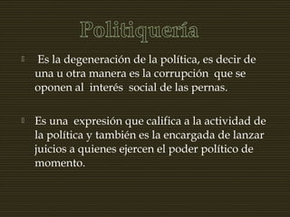  Es la degeneración de la política, es decir de
una u otra manera es la corrupción que se
oponen al interés social de las pernas.
 Es una expresión que califica a la actividad de
la política y también es la encargada de lanzar
juicios a quienes ejercen el poder político de
momento.
 