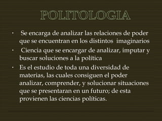 • Se encarga de analizar las relaciones de poder
que se encuentran en los distintos imaginarios
• Ciencia que se encargar de analizar, imputar y
buscar soluciones a la política
• Es el estudio de toda una diversidad de
materias, las cuales consiguen el poder
analizar, comprender, y solucionar situaciones
que se presentaran en un futuro; de esta
provienen las ciencias políticas.
 
