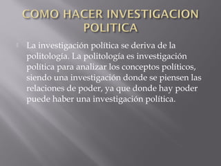  La investigación política se deriva de la
politología. La politología es investigación
política para analizar los conceptos políticos,
siendo una investigación donde se piensen las
relaciones de poder, ya que donde hay poder
puede haber una investigación política.
 