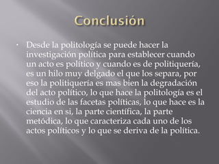 • Desde la politología se puede hacer la
investigación política para establecer cuando
un acto es político y cuando es de politiquería,
es un hilo muy delgado el que los separa, por
eso la politiquería es mas bien la degradación
del acto político, lo que hace la politología es el
estudio de las facetas políticas, lo que hace es la
ciencia en si, la parte científica, la parte
metódica, lo que caracteriza cada uno de los
actos políticos y lo que se deriva de la política.
 