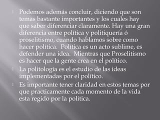  Podemos además concluir, diciendo que son
temas bastante importantes y los cuales hay
que saber diferenciar claramente. Hay una gran
diferencia entre política y politiquería ó
proselitismo, cuando hablamos sobre como
hacer política. Política es un acto sublime, es
defender una idea. Mientras que Proselitismo
es hacer que la gente crea en el político.
 La politología es el estudio de las ideas
implementadas por el político.
 Es importante tener claridad en estos temas por
que practicamente cada momento de la vida
esta regido por la política.
 