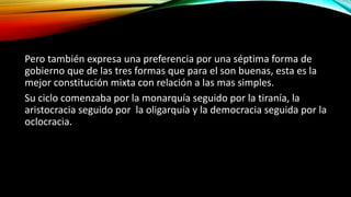 Pero también expresa una preferencia por una séptima forma de
gobierno que de las tres formas que para el son buenas, esta es la
mejor constitución mixta con relación a las mas simples.
Su ciclo comenzaba por la monarquía seguido por la tiranía, la
aristocracia seguido por la oligarquía y la democracia seguida por la
oclocracia.
 