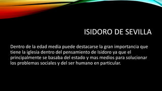 ISIDORO DE SEVILLA
Dentro de la edad media puede destacarse la gran importancia que
tiene la iglesia dentro del pensamiento de Isidoro ya que el
principalmente se basaba del estado y mas medios para solucionar
los problemas sociales y del ser humano en particular.
 