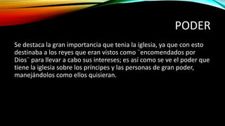PODER
Se destaca la gran importancia que tenia la iglesia, ya que con esto
destinaba a los reyes que eran vistos como ¨encomendados por
Dios¨ para llevar a cabo sus intereses; es así como se ve el poder que
tiene la iglesia sobre los príncipes y las personas de gran poder,
manejándolos como ellos quisieran.
 