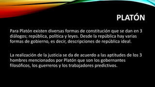 PLATÓN
Para Platón existen diversas formas de constitución que se dan en 3
diálogos; república, política y leyes. Desde la república hay varias
formas de gobierno, es decir, descripciones de república ideal.
La realización de la justicia se da de acuerdo a las aptitudes de los 3
hombres mencionados por Platón que son los gobernantes
filosóficos, los guerreros y los trabajadores predictivos.
 