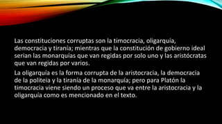 Las constituciones corruptas son la timocracia, oligarquía,
democracia y tiranía; mientras que la constitución de gobierno ideal
serian las monarquías que van regidas por solo uno y las aristócratas
que van regidas por varios.
La oligarquía es la forma corrupta de la aristocracia, la democracia
de la politeia y la tiranía de la monarquía; pero para Platón la
timocracia viene siendo un proceso que va entre la aristocracia y la
oligarquía como es mencionado en el texto.
 