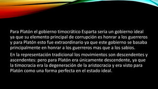 Para Platón el gobierno timocrático Esparta seria un gobierno ideal
ya que su elemento principal de corrupción es honrar a los guerreros
y para Platón esto fue extraordinario ya que este gobierno se basaba
principalmente en honrar a los guerreros mas que a los sabios.
En la representación tradicional los movimientos son descendentes y
ascendentes: pero para Platón era únicamente descendente, ya que
la timocracia era la degeneración de la aristocracia y era visto para
Platón como una forma perfecta en el estado ideal.
 